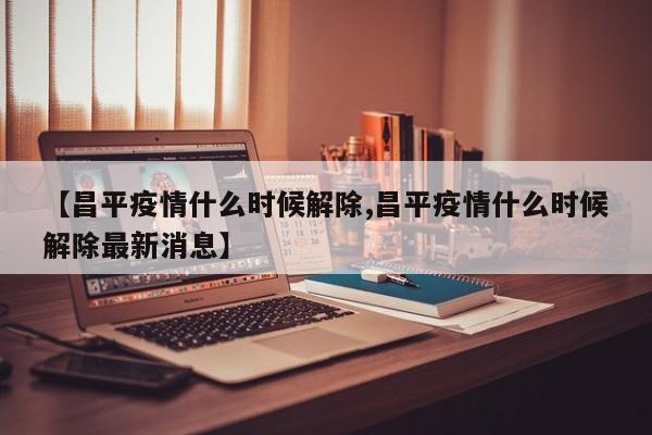 【昌平疫情什么时候解除,昌平疫情什么时候解除最新消息】