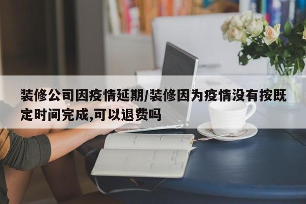 装修公司因疫情延期/装修因为疫情没有按既定时间完成,可以退费吗