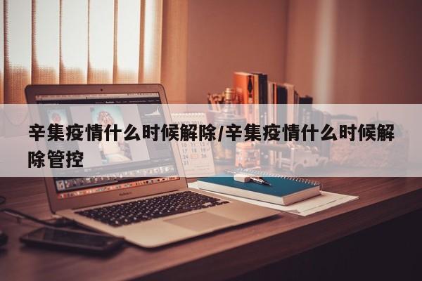 辛集疫情什么时候解除/辛集疫情什么时候解除管控