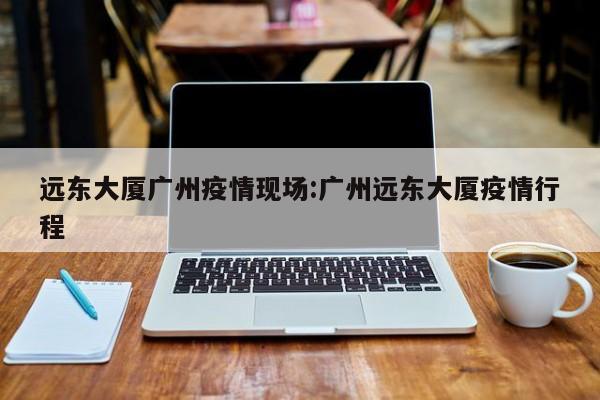 远东大厦广州疫情现场:广州远东大厦疫情行程