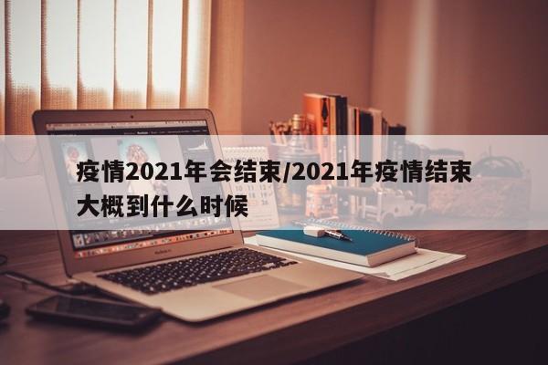 疫情2021年会结束/2021年疫情结束大概到什么时候