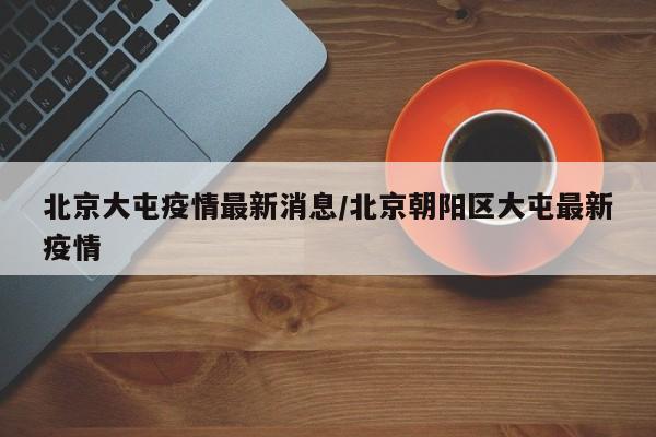 北京大屯疫情最新消息/北京朝阳区大屯最新疫情