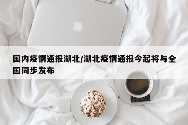 国内疫情通报湖北/湖北疫情通报今起将与全国同步发布