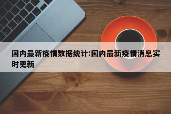 国内最新疫情数据统计:国内最新疫情消息实时更新