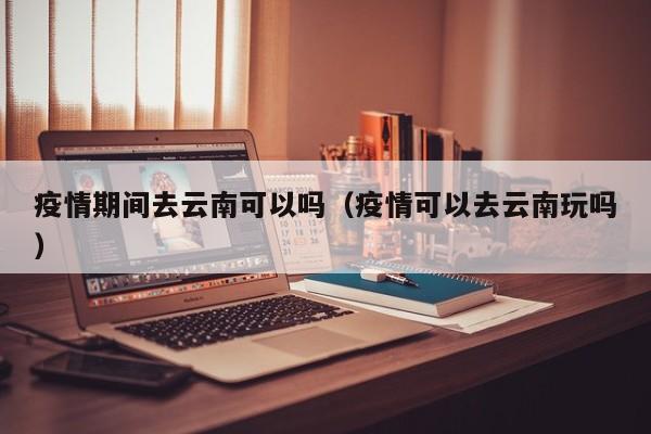 疫情期间去云南可以吗（疫情可以去云南玩吗）
