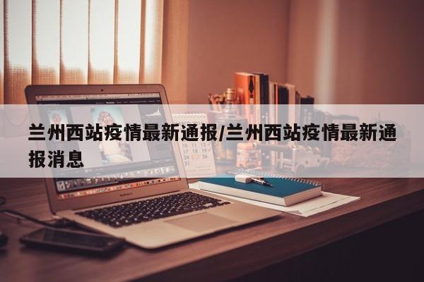 兰州西站疫情最新通报/兰州西站疫情最新通报消息