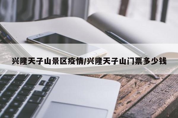 兴隆天子山景区疫情/兴隆天子山门票多少钱