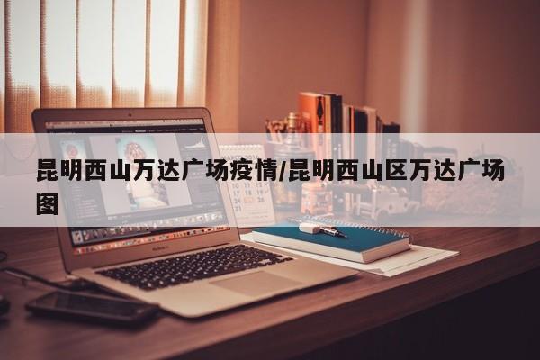 昆明西山万达广场疫情/昆明西山区万达广场图